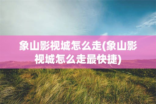 象山影视城怎么走(象山影视城怎么走最快捷)