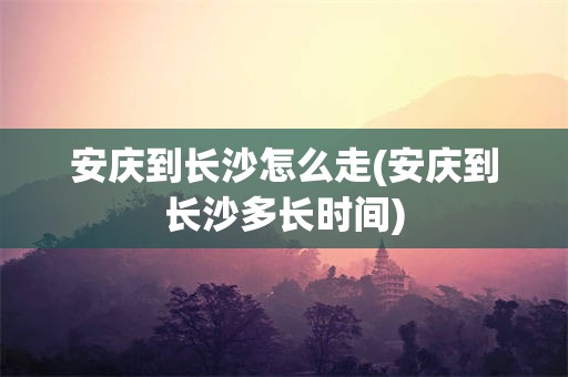 安庆到长沙怎么走(安庆到长沙多长时间)