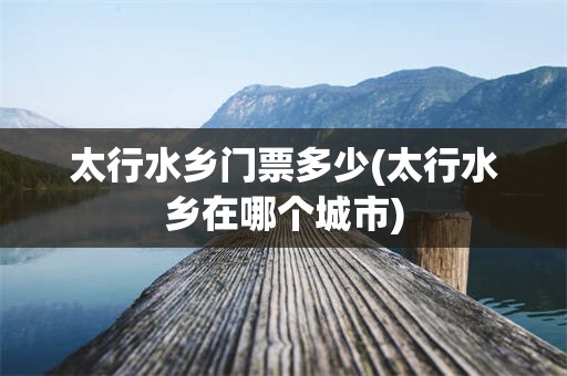 太行水乡门票多少(太行水乡在哪个城市)