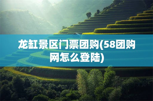 龙缸景区门票团购(58团购网怎么登陆)
