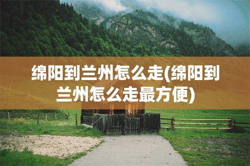 绵阳到兰州怎么走(绵阳到兰州怎么走最方便)
