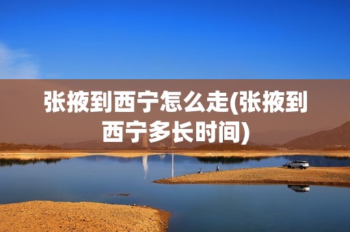 张掖到西宁怎么走(张掖到西宁多长时间)