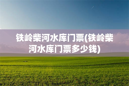 铁岭柴河水库门票(铁岭柴河水库门票多少钱)