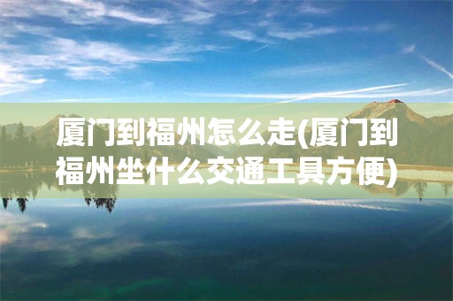 厦门到福州怎么走(厦门到福州坐什么交通工具方便)