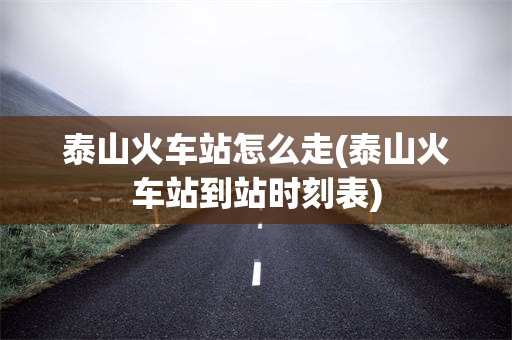 泰山火车站怎么走(泰山火车站到站时刻表)