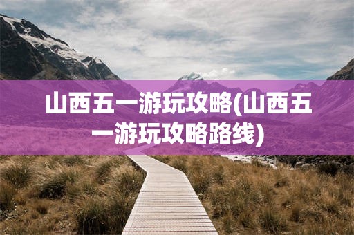 山西五一游玩攻略(山西五一游玩攻略路线)
