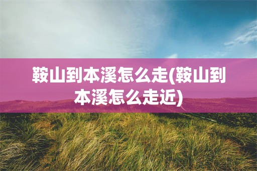 鞍山到本溪怎么走(鞍山到本溪怎么走近)