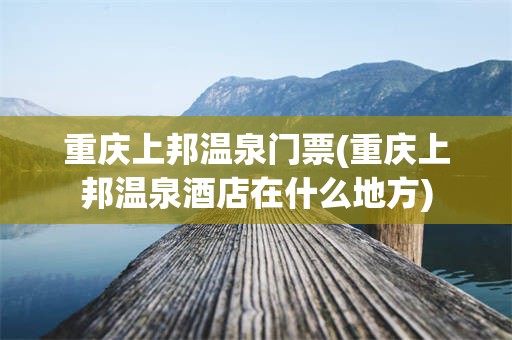 重庆上邦温泉门票(重庆上邦温泉酒店在什么地方)