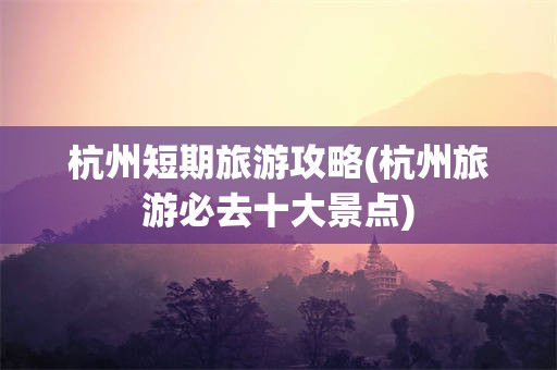 杭州短期旅游攻略(杭州旅游必去十大景点)