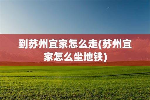 到苏州宜家怎么走(苏州宜家怎么坐地铁)