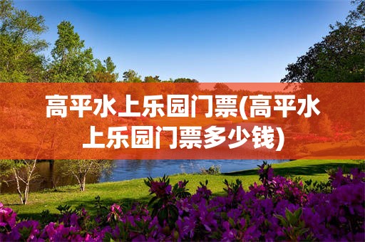 高平水上乐园门票(高平水上乐园门票多少钱)