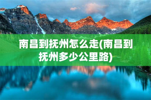 南昌到抚州怎么走(南昌到抚州多少公里路)