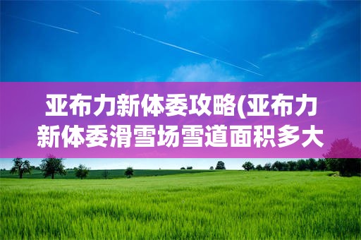 亚布力新体委攻略(亚布力新体委滑雪场雪道面积多大)