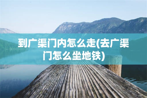 到广渠门内怎么走(去广渠门怎么坐地铁)