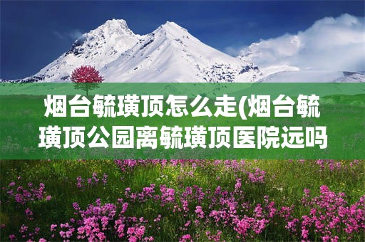 烟台毓璜顶怎么走(烟台毓璜顶公园离毓璜顶医院远吗?)