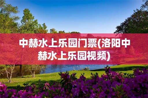 中赫水上乐园门票(洛阳中赫水上乐园视频)