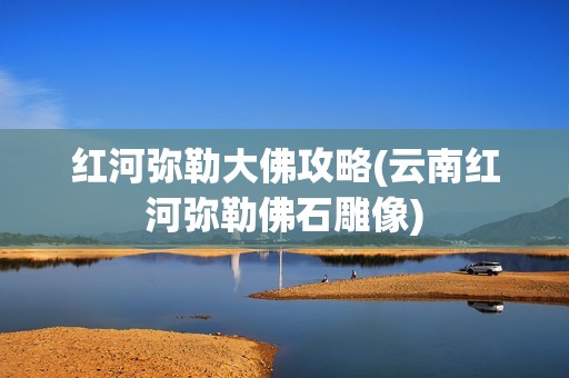 红河弥勒大佛攻略(云南红河弥勒佛石雕像)