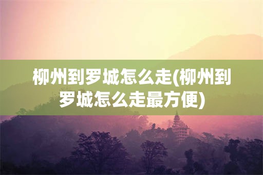 柳州到罗城怎么走(柳州到罗城怎么走最方便)