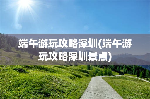 端午游玩攻略深圳(端午游玩攻略深圳景点)