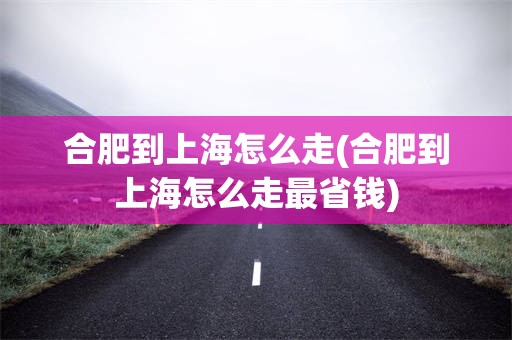 合肥到上海怎么走(合肥到上海怎么走最省钱)