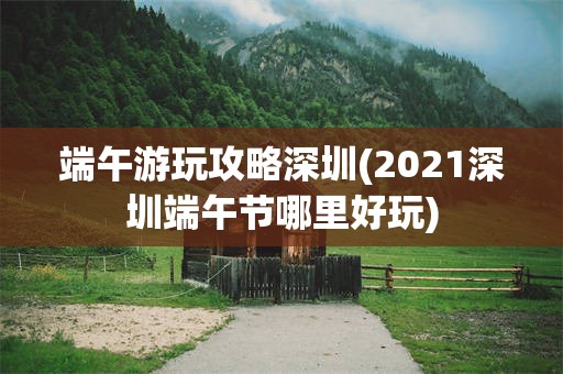 端午游玩攻略深圳(2021深圳端午节哪里好玩)