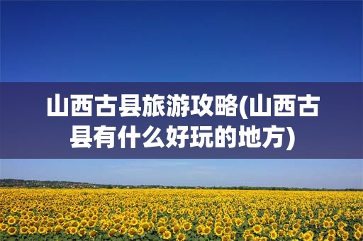 山西古县旅游攻略(山西古县有什么好玩的地方)