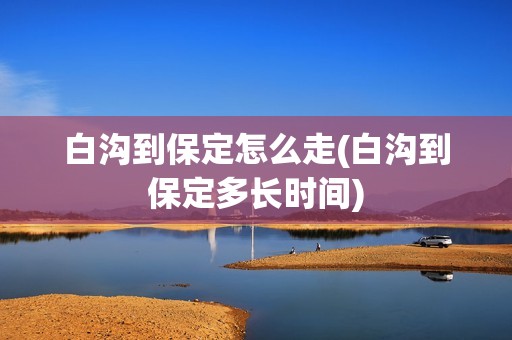白沟到保定怎么走(白沟到保定多长时间)
