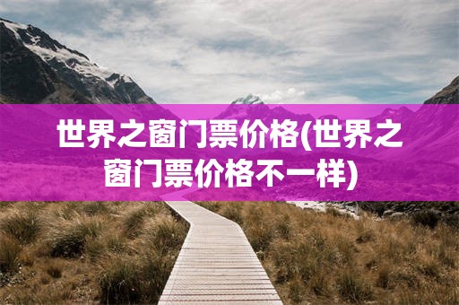 世界之窗门票价格(世界之窗门票价格不一样)