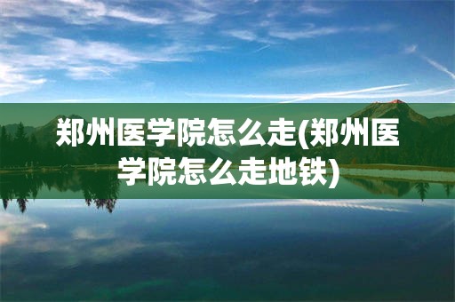 郑州医学院怎么走(郑州医学院怎么走地铁)