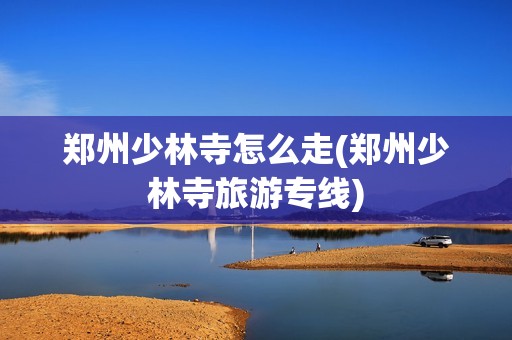 郑州少林寺怎么走(郑州少林寺旅游专线)