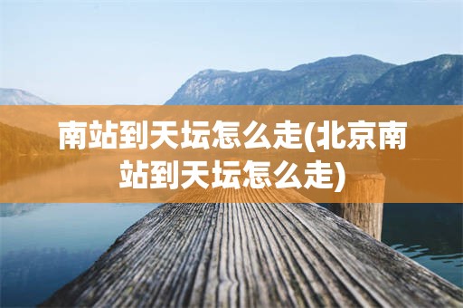南站到天坛怎么走(北京南站到天坛怎么走)