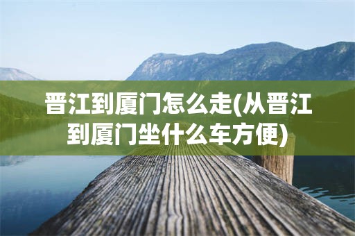 晋江到厦门怎么走(从晋江到厦门坐什么车方便)