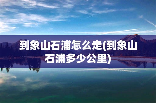 到象山石浦怎么走(到象山石浦多少公里)
