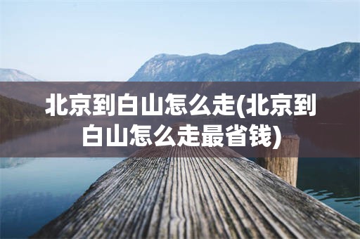 北京到白山怎么走(北京到白山怎么走最省钱)