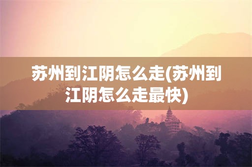 苏州到江阴怎么走(苏州到江阴怎么走最快)