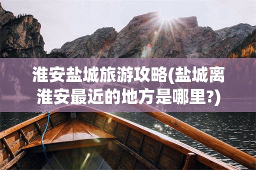 淮安盐城旅游攻略(盐城离淮安最近的地方是哪里?)
