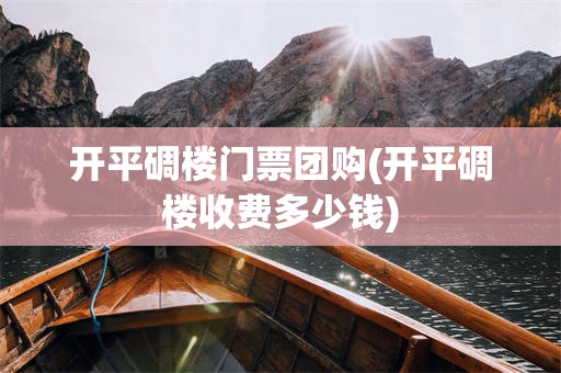 开平碉楼门票团购(开平碉楼收费多少钱)