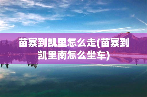 苗寨到凯里怎么走(苗寨到凯里南怎么坐车)