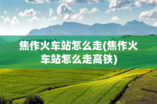 焦作火车站怎么走(焦作火车站怎么走高铁)