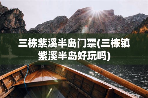 三栋紫溪半岛门票(三栋镇紫溪半岛好玩吗)