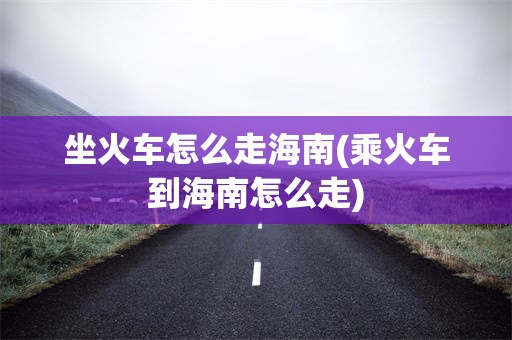 坐火车怎么走海南(乘火车到海南怎么走)