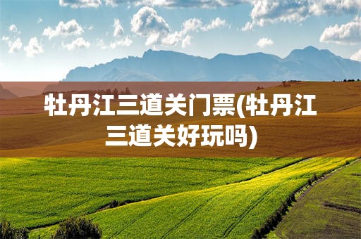 牡丹江三道关门票(牡丹江三道关好玩吗)