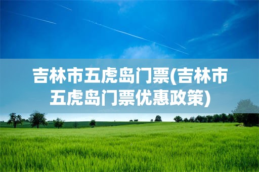 吉林市五虎岛门票(吉林市五虎岛门票优惠政策)