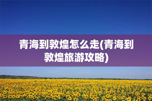 青海到敦煌怎么走(青海到敦煌旅游攻略)