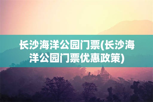 长沙海洋公园门票(长沙海洋公园门票优惠政策)