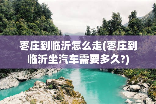 枣庄到临沂怎么走(枣庄到临沂坐汽车需要多久?)