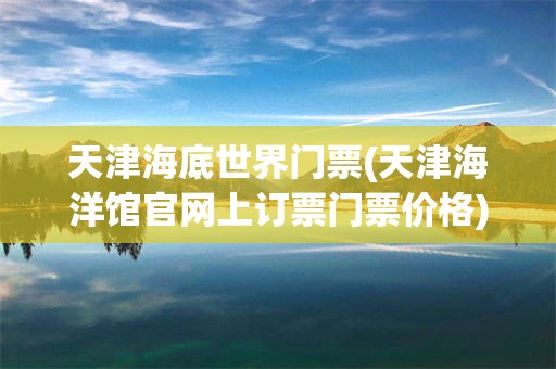 天津海底世界门票(天津海洋馆官网上订票门票价格)