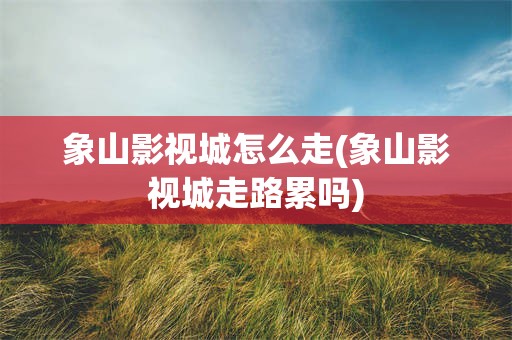 象山影视城怎么走(象山影视城走路累吗)