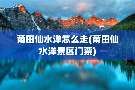 莆田仙水洋怎么走(莆田仙水洋景区门票)