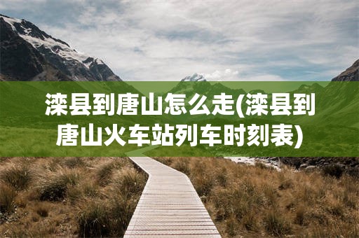 滦县到唐山怎么走(滦县到唐山火车站列车时刻表)